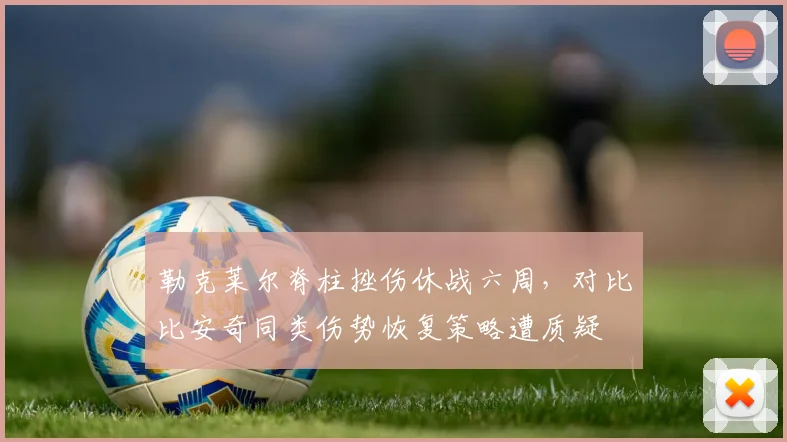 勒克莱尔脊柱挫伤休战六周,对比比安奇同类伤势恢复策略遭质疑