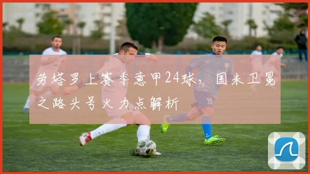 劳塔罗上赛季意甲24球,国米卫冕之路头号火力点解析