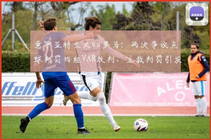 意甲亚特兰大vs罗马：两次争议点球判罚均经VAR改判，主裁判罚引发连锁质疑