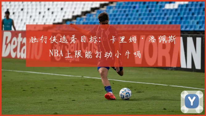 独行侠选秀目标:卡里姆·洛佩斯的NBA上限能打动小牛吗