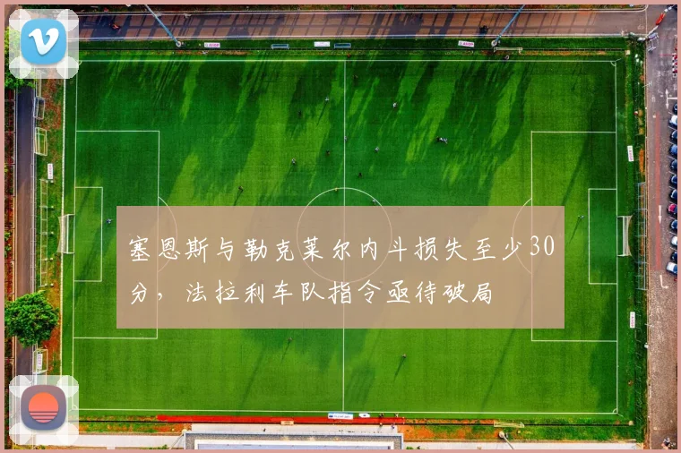 塞恩斯与勒克莱尔内斗损失至少30分,法拉利车队指令亟待破局
