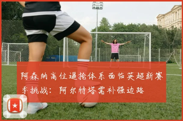 阿森纳高位逼抢体系面临英超新赛季挑战：阿尔特塔需补强边路