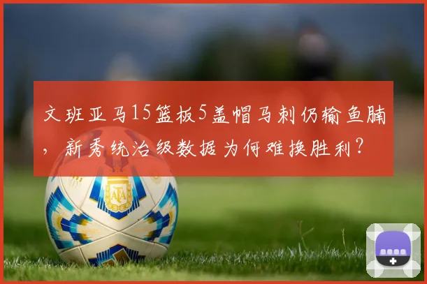 文班亚马15篮板5盖帽马刺仍输鱼腩,新秀统治级数据为何难换胜利?